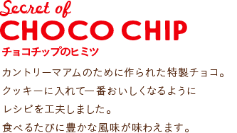 Secret of CHOCO CHIP チョコチップのヒミツ:カントリーマアムのために作られた特製チョコ。クッキーに入れて一番おいしくなるようにレシピを工夫しました。食べるたびに豊かな風味が味わえます。