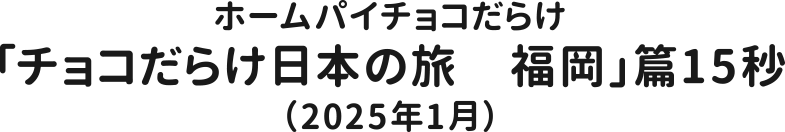 ホームパイチョコだらけ「チョコだらけ日本の旅　福岡」篇15秒（2025年1月）
