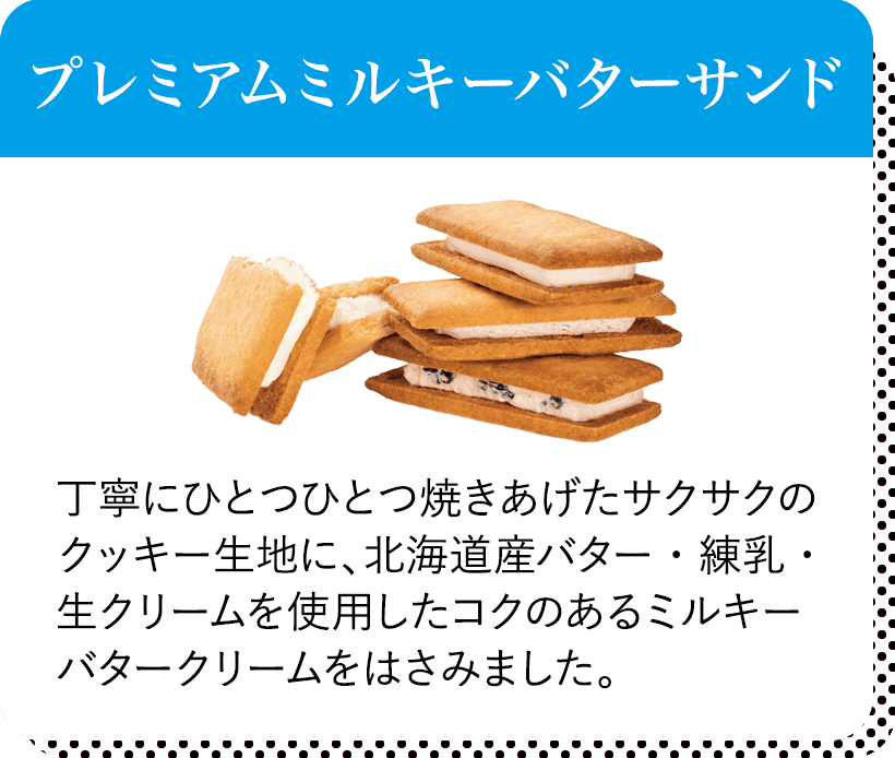 プレミアムミルキーバターサンド 丁寧にひとつひとつ焼きあげたサクサクのクッキー生地に、北海道産バター・練乳・生クリームを使用したコクのあるミルキーバタークリームをはさみました。
