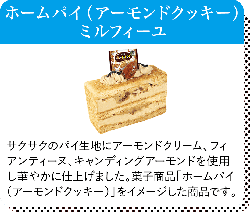 ホームパイ（アーモンドクッキー）ミルフィーユ サクサクのパイ生地にアーモンドクリーム、フィアンティーヌ、キャンディングアーモンドを使用し華やかに仕上げました。菓子商品「ホームパイ（アーモンドクッキー）」をイメージした商品です。