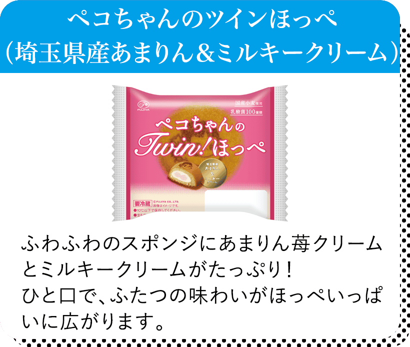 ペコちゃんのツインほっぺ（埼玉県産あまりん＆ミルキークリーム） ふわふわのスポンジにあまりん苺クリームとミルキークリームがたっぷり！ひと口で、ふたつの味わいがほっぺいっぱいに広がります。