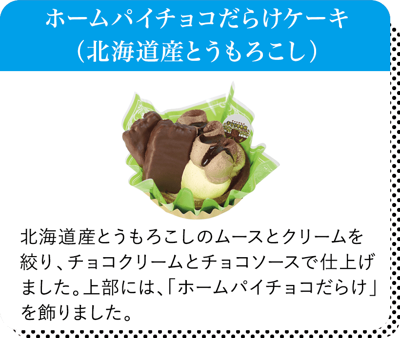 ホームパイチョコだらけケーキ（北海道産とうもろこし） 北海道産とうもろこしのムースとクリームを絞り、チョコクリームとチョコソースで仕上げました。上部には、「ホームパイチョコだらけ」を飾りました。