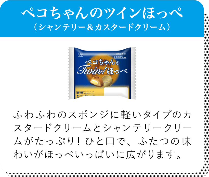 ペコちゃんのツインほっぺ（シャンテリー＆カスタードクリーム） ふわふわのスポンジに軽いタイプのカスタードクリームとシャンテリークリームがたっぷり！ひと口で、ふたつの味わいがほっぺいっぱいに広がります。