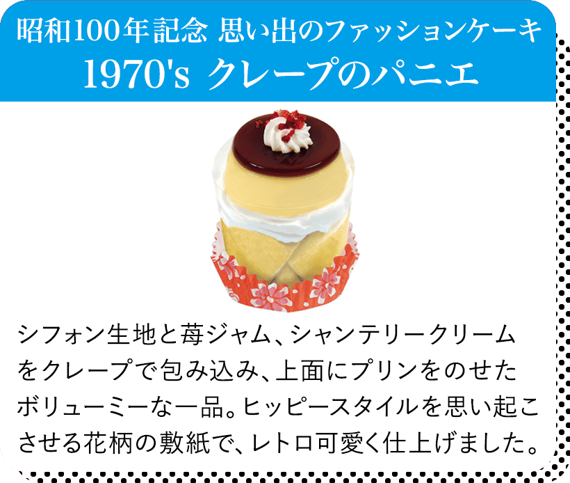 昭和100年記念 思い出のファッションケーキ 1970's クレープのパニエ シフォン生地と苺ジャム、シャンテリークリームをクレープで包み込み、上面にプリンをのせたボリューミーな一品。ヒッピースタイルを思い起こさせる花柄の敷紙で、レトロ可愛く仕上げました。