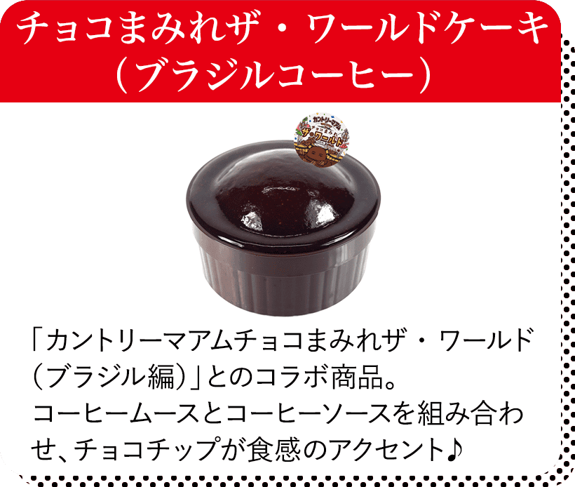 チョコまみれザ・ワールドケーキ（ブラジルコーヒー） 「カントリーマアムチョコまみれザ・ワールド（ブラジル編）」とのコラボ商品。コーヒームースとコーヒーソースを組み合わせ、チョコチップが食感のアクセント♪