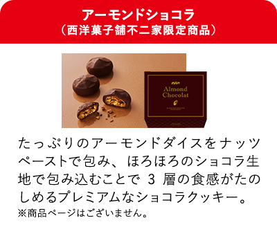 アーモンドショコラ（西洋菓子舗不二家限定商品） たっぷりのアーモンドダイスをナッツペーストで包み、ほろほろのショコラ生地で包み込むことで3層の食感がたのしめるプレミアムなショコラクッキー。 ※商品ページはございません。