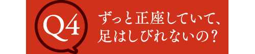 Q4 ずっと正座していて、足はしびれないの？