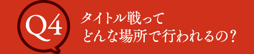 Q4 タイトル戦ってどんな場所で行われるの？