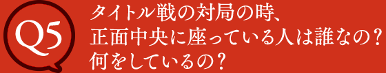 Q5 タイトル戦の対局の時、正面中央に座っている人は誰なの？何をしているの？