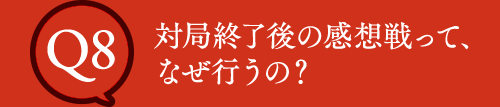 Q8 対局終了後の感想戦って、なぜ行うの？