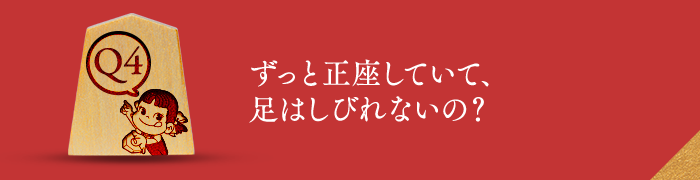 Q4 ずっと正座していて、足はしびれないの？