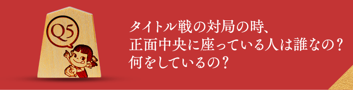 Q5 タイトル戦の対局の時、正面中央に座っている人は誰なの？何をしているの？