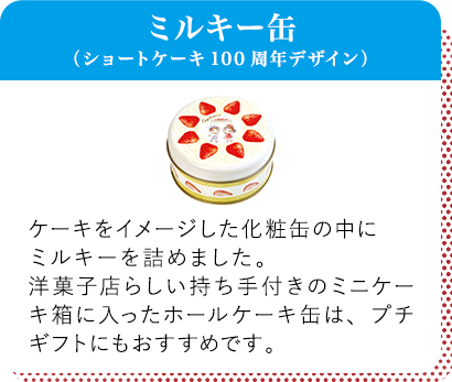 ミルキー缶（ショートケーキ100周年デザイン） ケーキをイメージした化粧缶の中にミルキーを詰めました。洋菓子店らしい持ち手付きのミニケーキ箱に入ったホールケーキ缶は、プチギフトにもおすすめです。