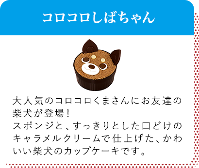 コロコロしばちゃん 大人気のコロコロくまさんにお友達の柴犬が登場！スポンジと、すっきりとした口どけのキャラメルクリームで仕上げた、かわいい柴犬のカップケーキです。