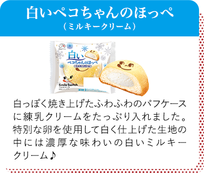 白いペコちゃんのほっぺ（ミルキークリーム） 白っぽく焼き上げたふわふわのパフケースに練乳クリームをたっぷり入れました。特別な卵を使用して白く仕上げた生地の中には濃厚な味わいの白いミルキークリーム♪