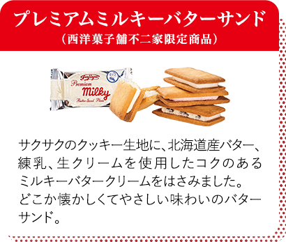 プレミアムミルキーバターサンド（西洋菓子舗不二家限定商品） サクサクのクッキー生地に、北海道産バター、練乳、生クリームを使用したコクのあるミルキーバタークリームをはさみました。どこか懐かしくてやさしい味わいのバターサンド。