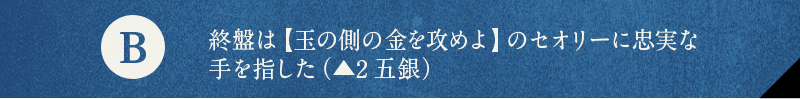 B 終盤は【玉の側の金を攻めよ】のセオリーに忠実な手を指した（▲2五銀）