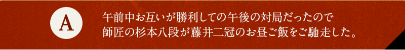 A 午前中お互いが勝利しての午後の対局だったので師匠の杉本八段が藤井二冠のお昼ご飯をご馳走した。