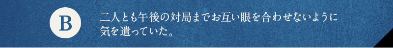 B 二人とも午後の対局までお互い眼を合わせないように気を遣っていた。