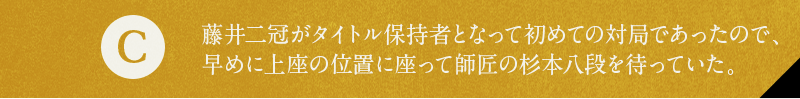 C 藤井二冠がタイトル保持者となって初めての対局であったので、早めに上座の位置に座って師匠の杉本八段を待っていた。