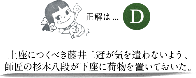 正解は…D 上座につくべき藤井二冠が気を遣わないよう、師匠の杉本八段が下座に荷物を置いておいた。