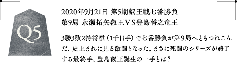 Q5 2020年9月21日 第5期叡王戦七番勝負第9局 永瀬拓矢叡王VS豊島将之竜王 3勝3敗2持将棋（1千日手）で七番勝負が第9局へともつれこんだ、史上まれに見る激闘となった。まさに死闘のシリーズが終了する最終手、豊島叡王誕生の一手とは？