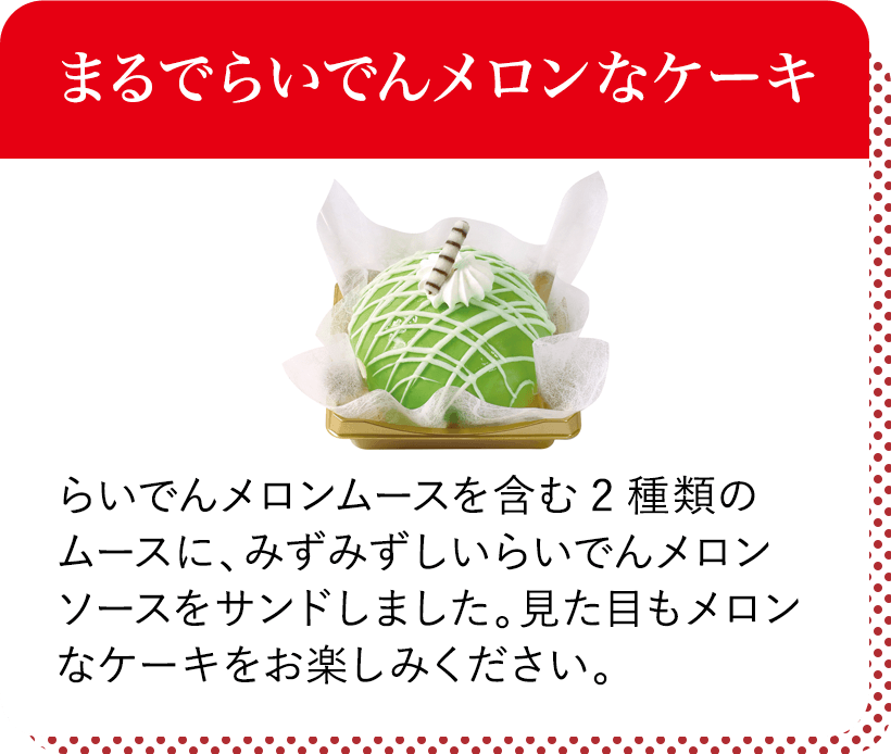 まるでらいでんメロンなケーキ らいでんメロンムースを含む2種類のムースに、みずみずしいらいでんメロンソースをサンドしました。見た目もメロンなケーキをお楽しみください。