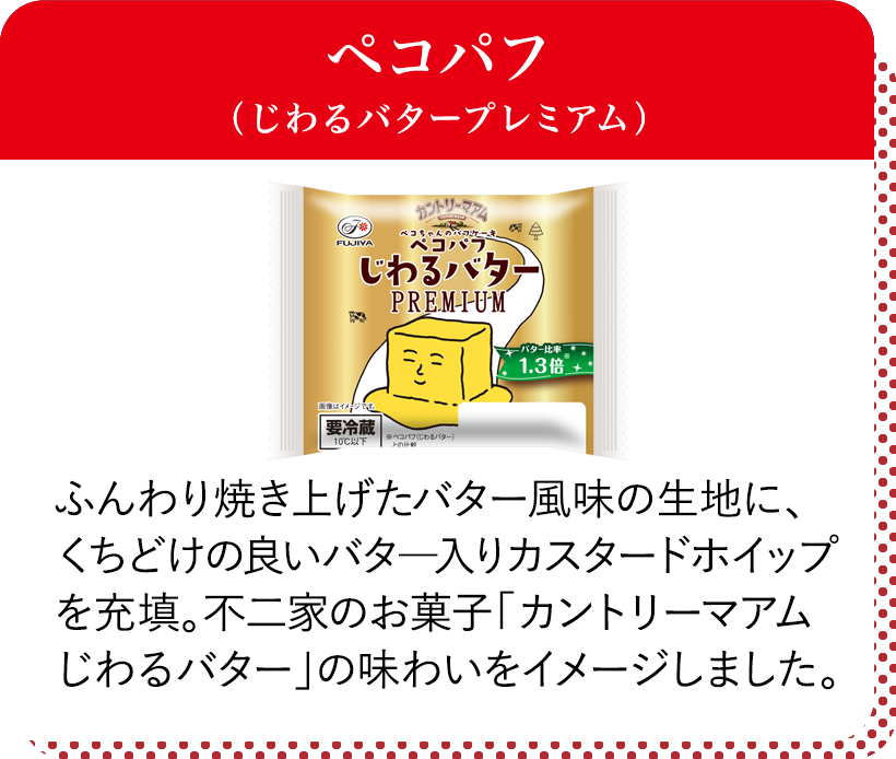 ペコパフ（じわるバタープレミアム） ふんわり焼き上げたバター風味の生地に、くちどけの良いバター入りカスタードホイップを充填。不二家のお菓子「カントリーマアムじわるバター」の味わいをイメージしました。
