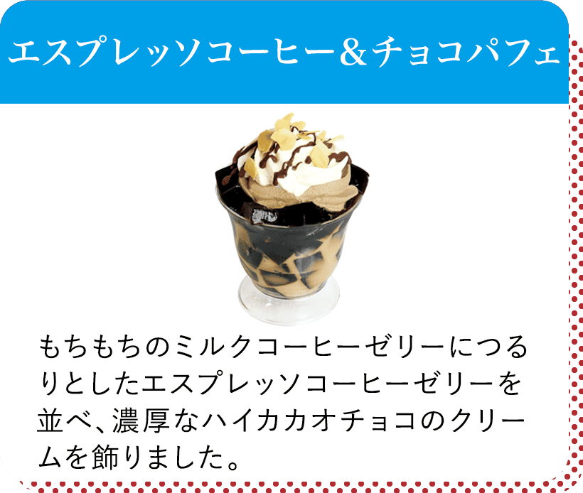 エスプレッソコーヒー＆チョコパフェ
								もちもちのミルクコーヒーゼリーにつるりとしたエスプレッソコーヒーゼリーを並べ、濃厚なハイカカオチョコのクリームを飾りました。