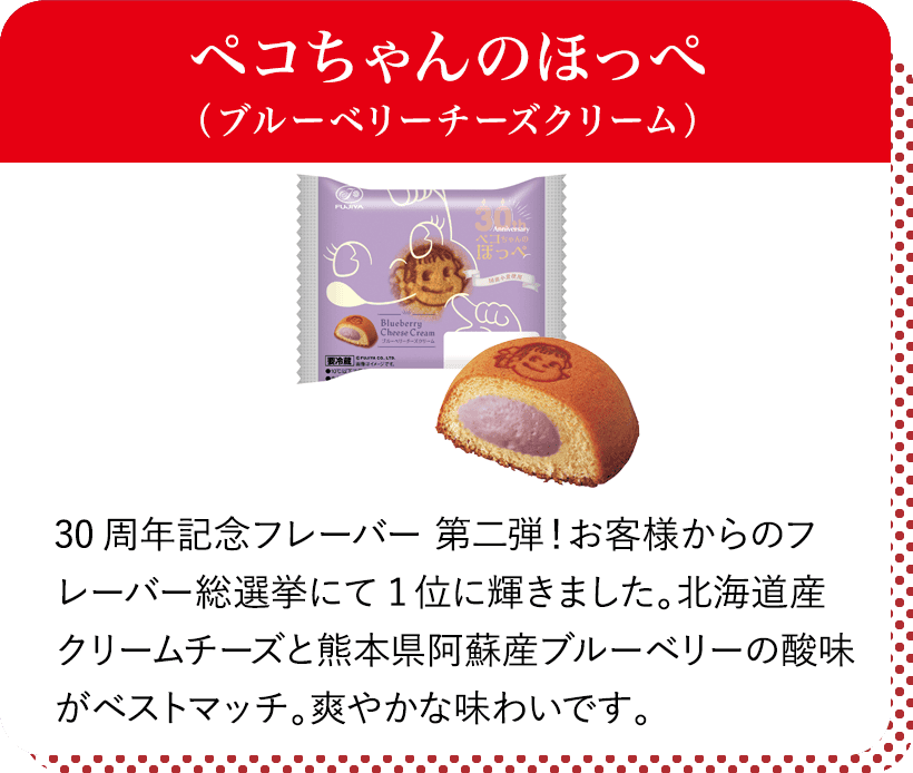 ペコちゃんのほっぺ（ブルーベリーチーズクリーム） 30周年記念フレーバー 第二弾！お客様からのフレーバー総選挙にて1位に輝きました。北海道産クリームチーズと熊本県阿蘇産ブルーベリーの酸味がベストマッチ。爽やかな味わいです。