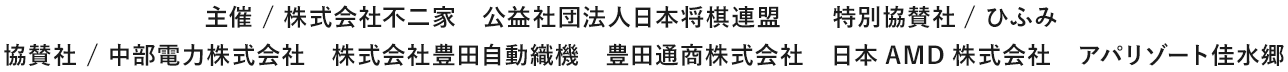 主催 / 株式会社不二家　公益社団法人日本将棋連盟　特別協賛社/ ひふみ　協賛社 / 中部電力株式会社　株式会社豊田自動織機　豊田通商株式会社　日本AMD株式会社　アパリゾート佳水郷