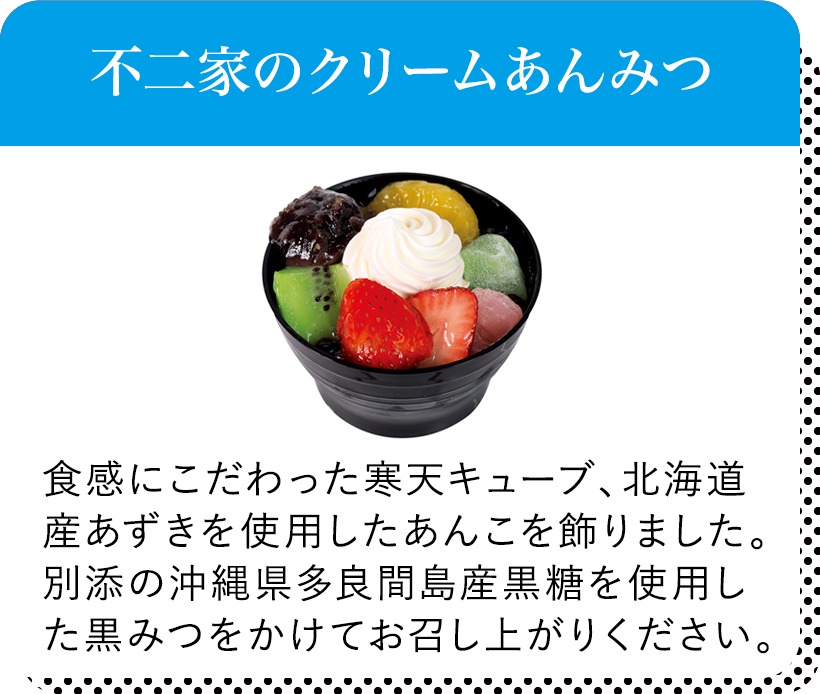 不二家のクリームあんみつ 食感にこだわった寒天キューブ、北海道産あずきを使用した	あんこを飾りました。別添の沖縄県多良間島産黒糖を使用した黒みつをかけてお召し上がりください。