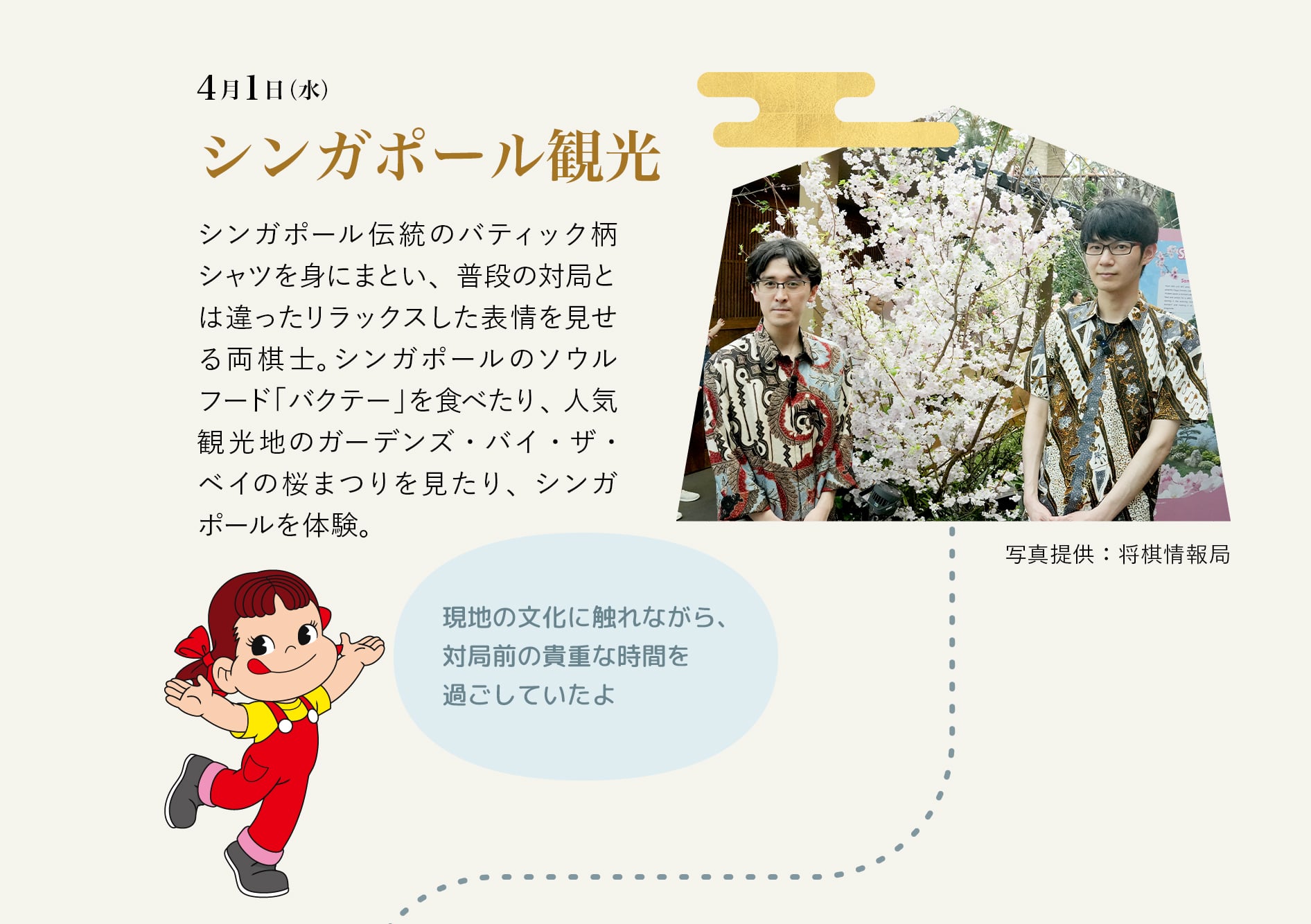 4月1日（水） シンガポール観光 シンガポール伝統のバティック柄シャツを身にまとい、普段の対局とは違ったリラックスした表情を見せる両棋士。シンガポールのソウルフード「バクテー」を食べたり、人気観光地のガーデンズ・バイ・ザ・ベイの桜まつりを見たり、シンガポールを体験。 現地の文化に触れながら、対局前の貴重な時間を過ごしていたよ 写真提供：将棋情報局