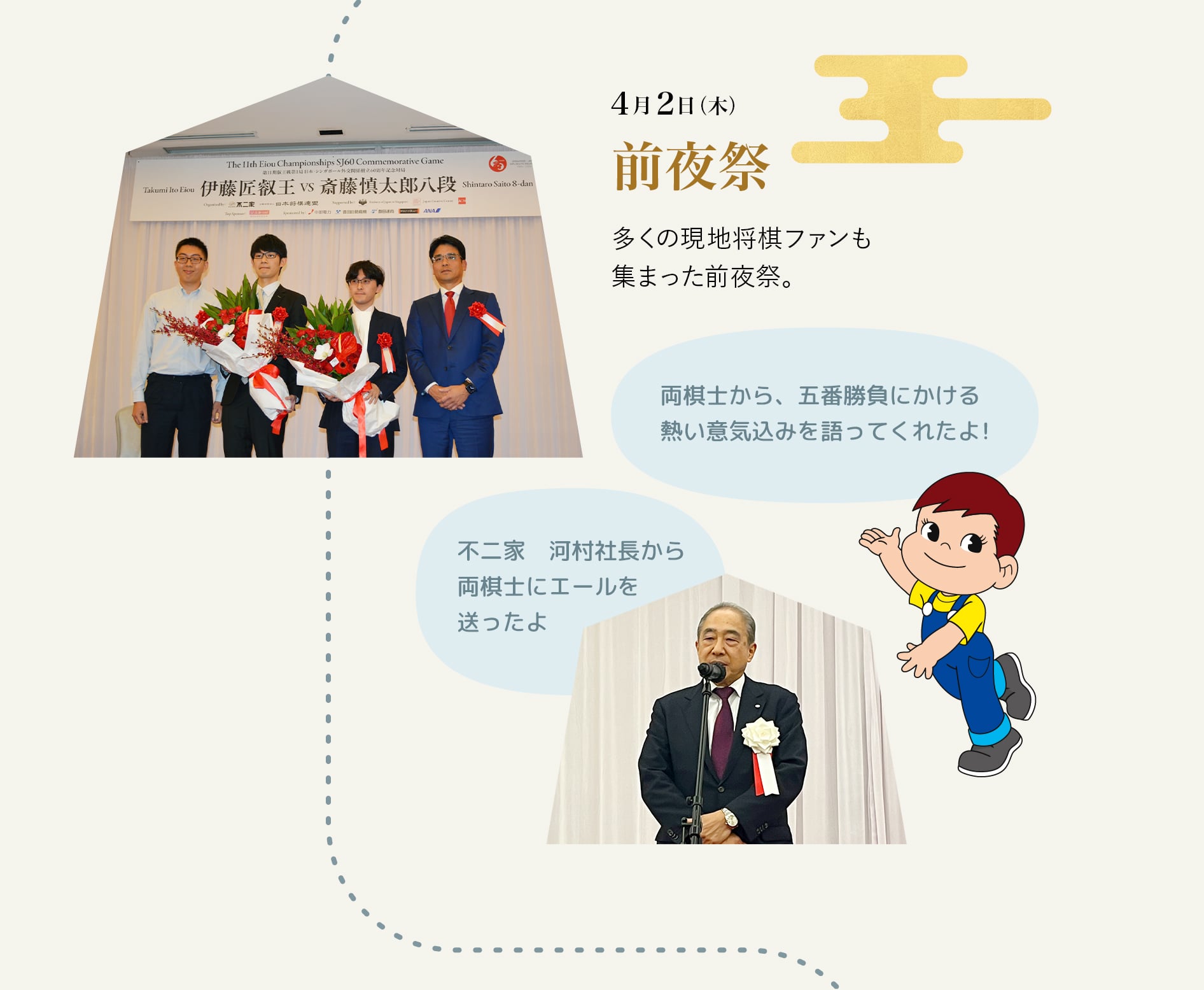 4月2日（木） 前夜祭 多くの現地将棋ファンも集まった前夜祭。 両棋士から、五番勝負にかける熱い意気込みを語ってくれたよ！ 不二家　河村社長から両棋士にエールを送ったよ