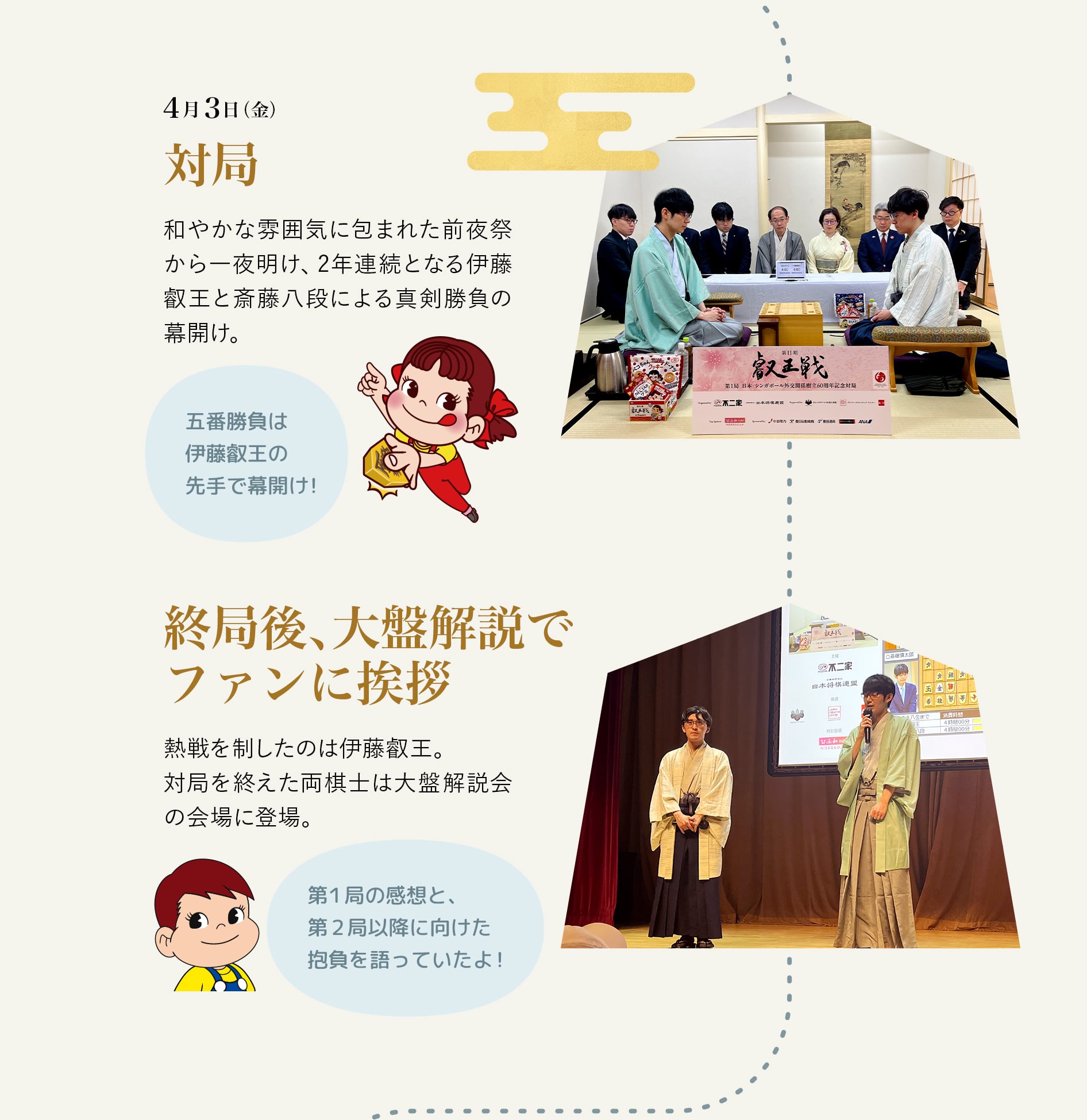 4月3日（金） 対局 和やかな雰囲気に包まれた前夜祭から一夜明け、2年連続となる伊藤叡王と斎藤八段による真剣勝負の幕開け。五番勝負は伊藤叡王の先手で幕開け！ 終局後、大盤解説でファンに挨拶熱戦を制したのは伊藤叡王。対局を終えた両棋士は大盤解説会の会場に登場。 第1局の感想と、第2局以降に向けた抱負を語っていたよ！