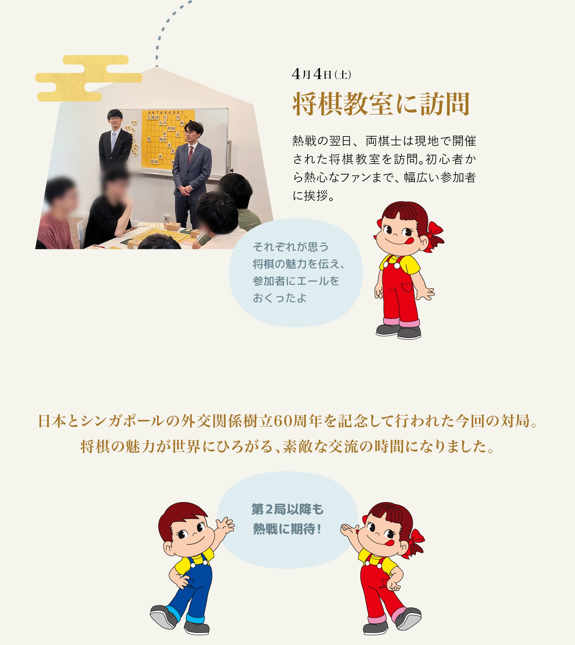 4月4日（土） 将棋教室に訪問 熱戦の翌日、両棋士は現地で開催された将棋教室を訪問。初心者から熱心なファンまで、幅広い参加者に挨拶。それぞれが思う将棋の魅力を伝え、参加者にエールをおくったよ 日本とシンガポールの外交関係樹立60周年を記念して行われた今回の対局。将棋の魅力が世界にひろがる、素敵な交流の時間になりました。第2局以降も熱戦に期待！