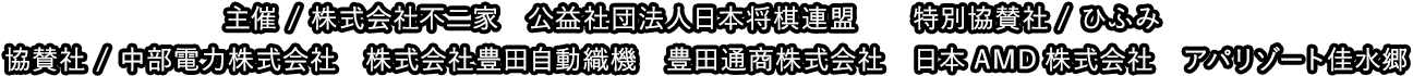 主催 / 株式会社不二家　公益社団法人日本将棋連盟　特別協賛社/ひふみ 協賛社 / 中部電力株式会社　株式会社豊田自動織機　豊田通商株式会社 日本AMD株式海砂h アパリゾート佳水郷