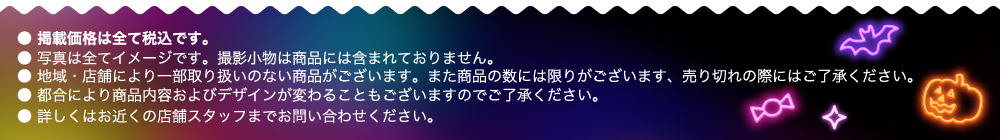 ● 掲載価格は全て税込です。 ● 写真は全てイメージです。撮影小物は商品には含まれておりません。 ● 地域・店舗により一部取り扱いのない商品がございます。また商品の数には限りがございます、売り切れの際にはご了承ください。 ● 都合により商品内容およびデザインが変わることもございますのでご了承ください。 ● 詳しくはお近くの店舗スタッフまでお問い合わせください。