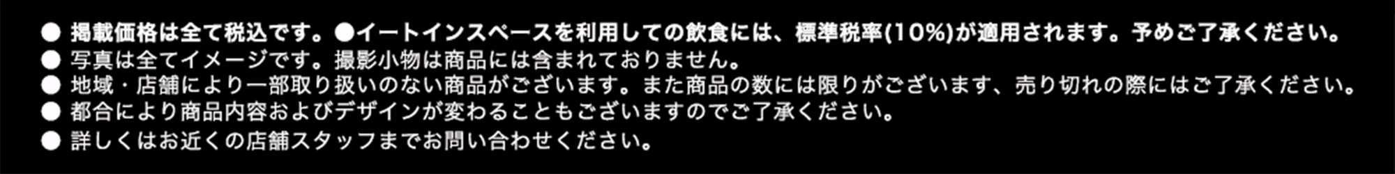 ●掲載価格は全て税込です。 ●イートインスペースを利用しての飲食には、標準税率（10%）が適用されます。予めご了承ください。 ●写真は全てイメージです。撮影小物は商品には含まれておりません。 ●地域・店舗により一部取り扱いのない商品がございます。また商品の数には限りがございます、売り切れの際にはご了承ください。 ●都合により商品内容およびデザインが変わることもございますのでご了承ください。 ●詳しくはお近くの店舗スタッフまでお問い合わせください。