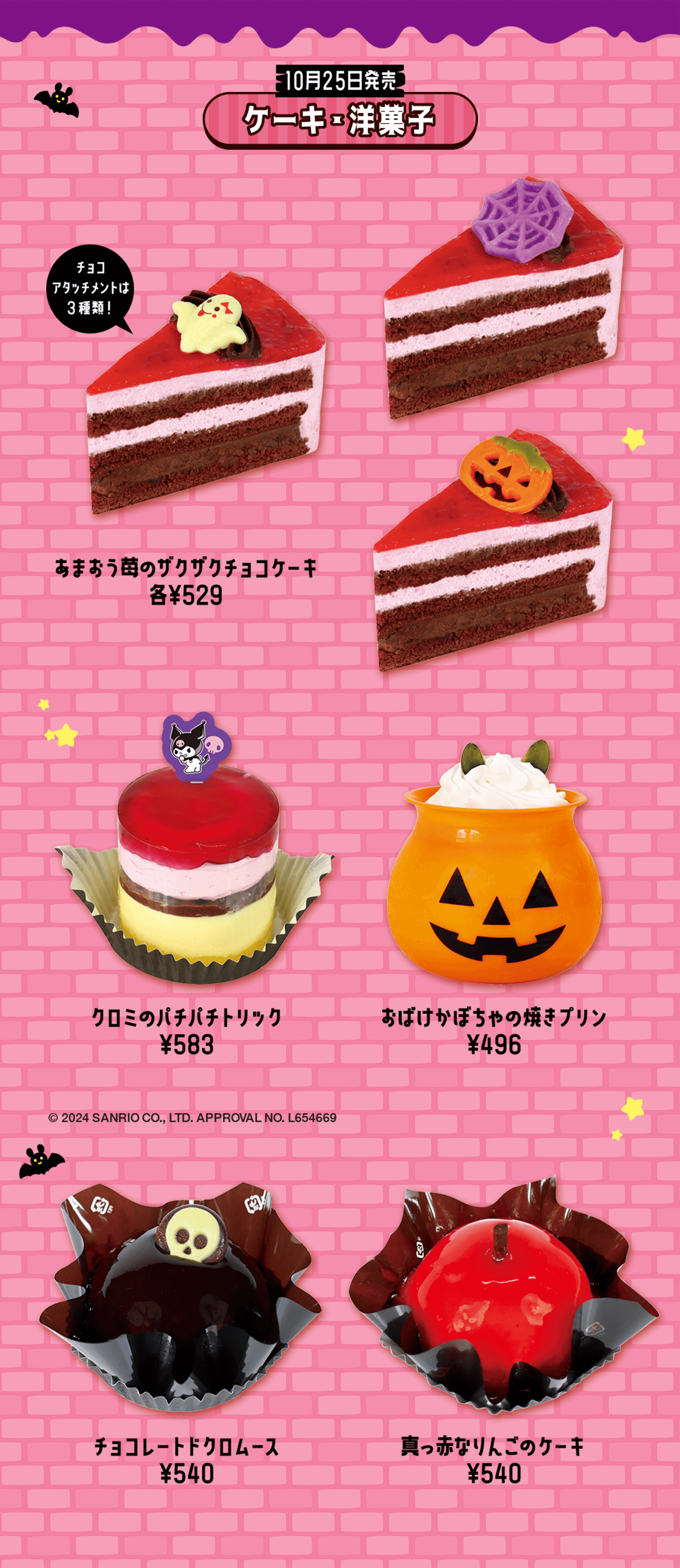 10月25日発売 ケーキ・洋菓子 チョコ アタッチメントは3種類！ あまおう苺のザクザクチョコケーキ 各¥529 クロミのパチパチトリック ¥583 おばけかぼちゃの焼きプリン ¥496 © 2024 SANRIO CO., LTD. APPROVAL NO. L654669 チョコレートドクロムース ¥540 真っ赤なりんごのケーキ ¥540