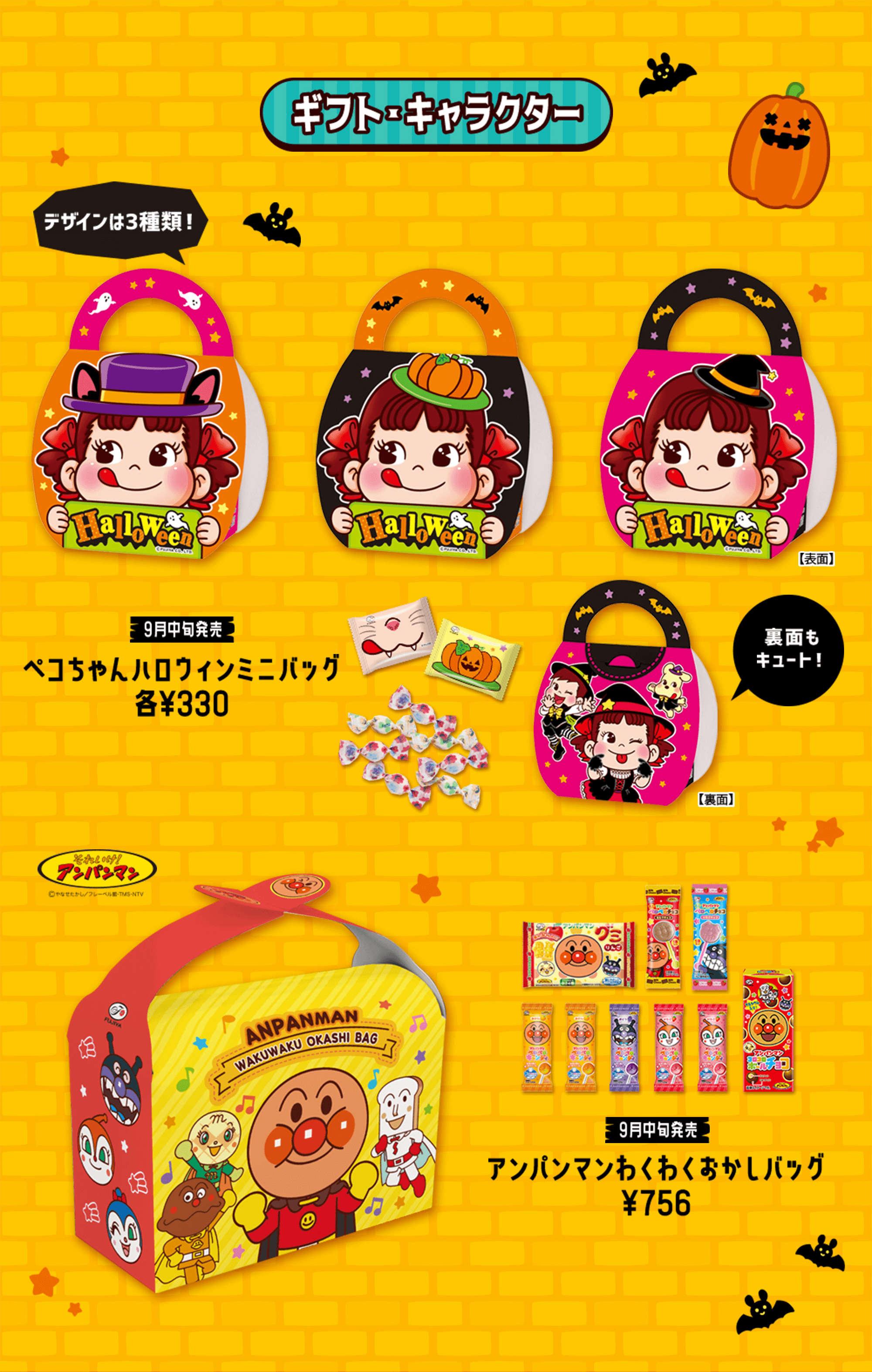 ギフト・キャラクター デザインは3種類！ 【表面】 9月中旬発売 ペコちゃんハロウィンミニバッグ 各¥330 裏面もキュート！ 【裏面】 それいけ！アンパンマン ©やなせたかし/フレーベル館・TMS・NTV 9月中旬発売 アンパンマンわくわくおかしバッグ ¥756