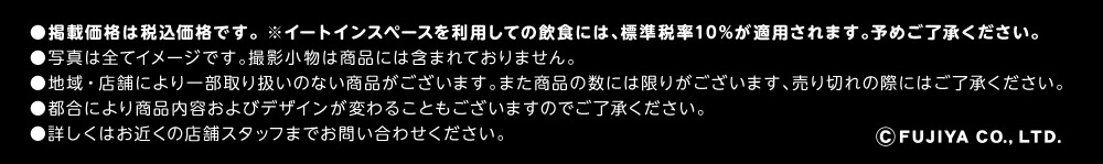 ●掲載価格は税込価格です。 ※イートインスペースを利用しての飲食には、標準税率10%が適用されます。予めご了承ください。 ●写真は全てイメージです。撮影小物は商品には含まれておりません。 ●地域・店舗により一部取り扱いのない商品がございます。また商品の数には限りがございます、売り切れの際にはご了承ください。 ●都合により商品内容およびデザインが変わることもございますのでご了承ください。 ●詳しくはお近くの店舗スタッフまでお問い合わせください。 ©FUJIYA CO., LTD.