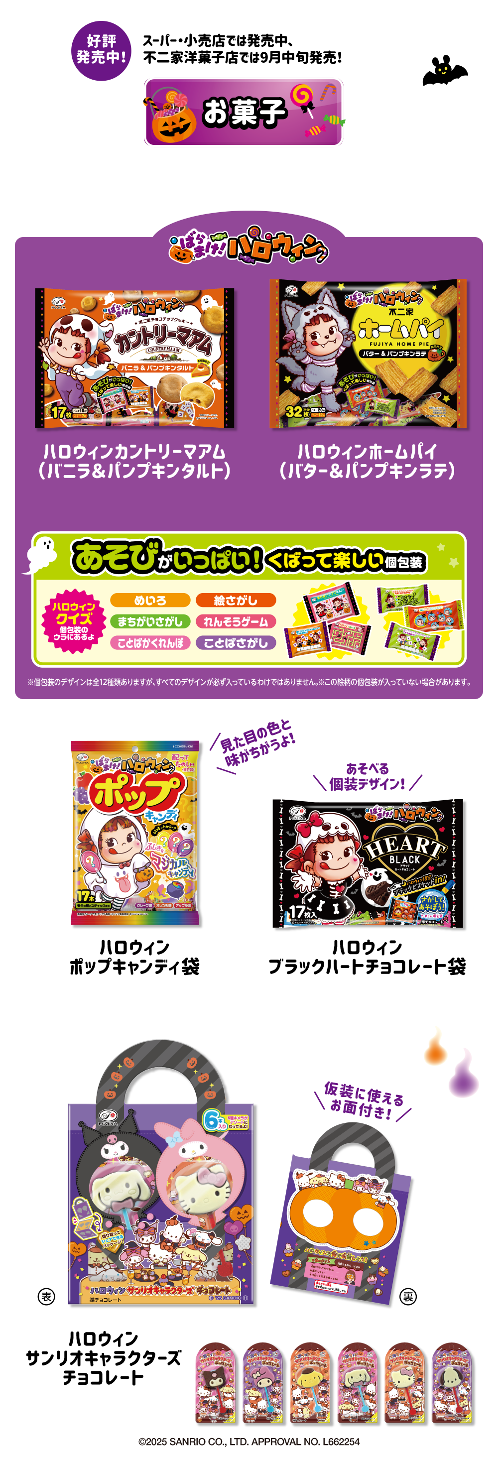 お菓子 好評発売中！ スーパー・小売店では発売中、不二家洋菓子店では9月中旬発売！ ばらまけ！ハロウィン ハロウィンカントリーマアム（バニラ＆パンプキンタルト） ハロウィンホームパイ（バター＆パンプキンラテ） あそびがいっぱい！くばって楽しい個包装 ハロウィンクイズ 個包装のウラにあるよ めいろ 絵さがし まちがいさがし れんそうゲーム ことばかくれんぼ ことばさがし ※個包装のデザインは全12種類ありますが、すべてのデザインが必ず入っているわけではありません。 ※この絵柄の個包装が入っていない場合があります。 ハロウィンポップキャンディ袋 見た目の色と味がちがうよ！ ハロウィンブラックハートチョコレート袋 あそべる個装デザイン！ ハロウィン サンリオキャラクターズチョコレート ©2025 SANRIO CO., LTD. APPROVAL NO. L662254 仮装に使えるお面付き！