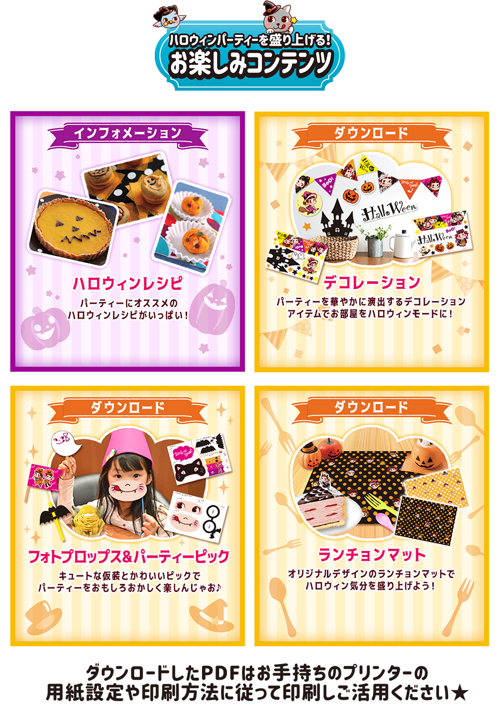 ハロウィンパーティーを盛り上げる！ お楽しみコンテンツ インフォメーション ハロウィンレシピ パーティーにオススメのハロウィンレシピがいっぱい！ ダウンロード デコレーション パーティーを華やかに演出するデコレーションアイテムでお部屋をハロウィンモードに！ ダウンロード フォトプロップス&パーティーピック キュートな仮装とかわいいピックでパーティーをおもしろおかしく楽しんじゃお♪ ダウンロード ランチョンマット オリジナルデザインのランチョンマットでハロウィン気分を盛り上げよう！ ダウンロードしたPDFはお手持ちのプリンターの用紙設定や印刷方法に従って印刷しご活用ください★