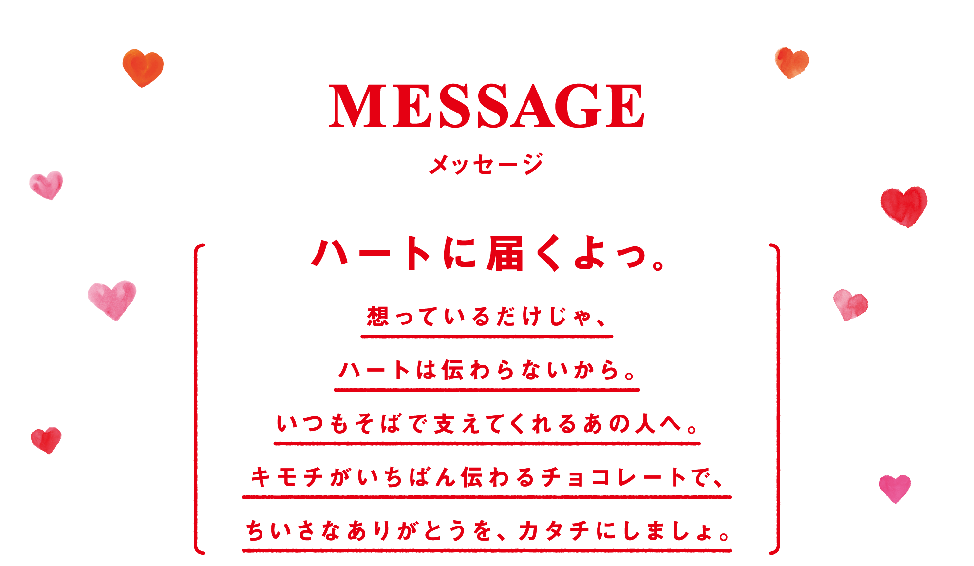 MESSAGE メッセージ ハートに届くよっ。 想っているだけじゃ、ハートは伝わらないから。いつもそばで支えてくれるあの人へ。キモチがいちばん伝わるチョコレートで、ちいさなありがとうを、カタチにしましょ。
