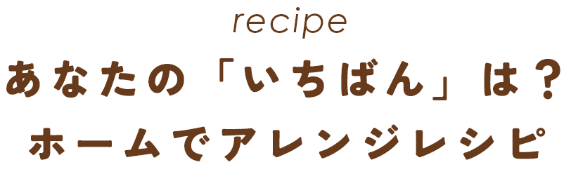 recipe あなたの「いちばん」は？ホームでアレンジレシピ