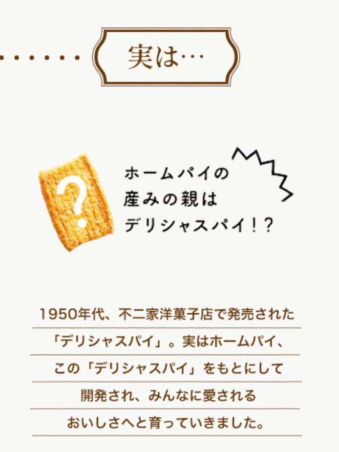 実は…ホームパイの生みの親はデリシャスパイ!?1950年代、不二家洋菓子店で発売された「デリシャスパイ」。実はホームパイ、この「デリシャスパイ」をもとにして開発され、みんなに愛されるおいしさへと育っていきました。