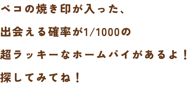 ペコの焼き印が入った、出会える確率が1/1000の超ラッキーなホームパイがあるよ！探してみてね！