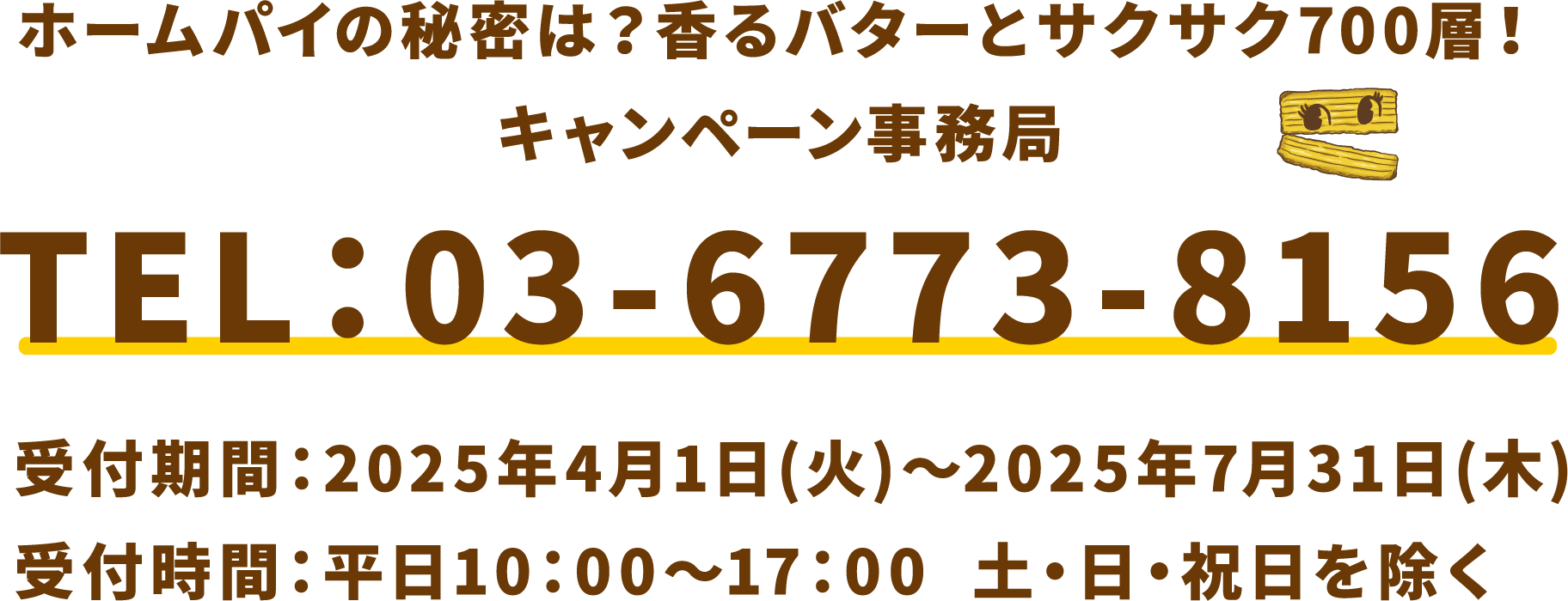 ホームパイの秘密は？香るバターとサクサク700層！キャンペーン事務局 電話番号：03-6773-8156 受付期間：2025年4月1日(火)〜2025年7月31日(木) 受付時間：平日10：00～17：00 土・日・祝日を除く