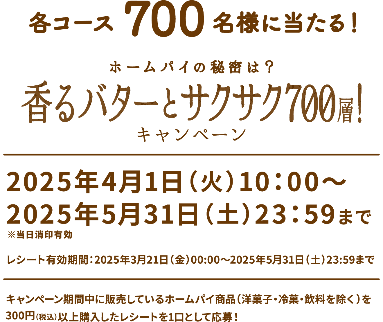 各コース700名様に当たる！ ホームパイの秘密は？香るバターとサクサク700層！キャンペーン 2025年4月1日（火）10：00〜2025年5月31日（土）23：59まで※当日消印有効 レシート有効期間：2025年3月21日（金）00:00〜2025年5月31日（土）23:59まで キャンペーン期間中に販売しているホームパイ商品（洋菓子・冷菓・飲料を除く）を300円（税込）以上購入したレシートを1口として応募！